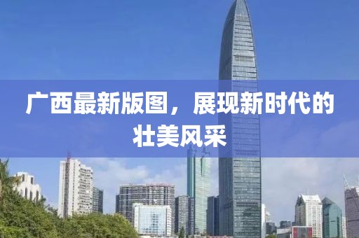 廣西最新版圖，展現(xiàn)新時(shí)代的壯美風(fēng)采