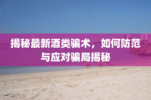 揭秘最新酒類騙術(shù)，如何防范與應(yīng)對騙局揭秘