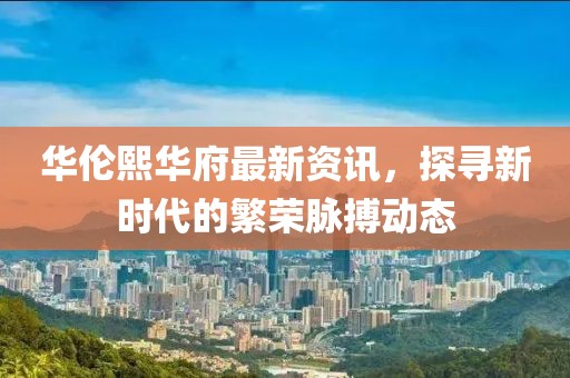 華倫熙華府最新資訊，探尋新時代的繁榮脈搏動態(tài)