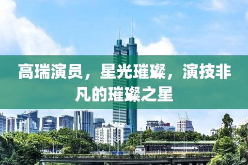 高瑞演員，星光璀璨，演技非凡的璀璨之星