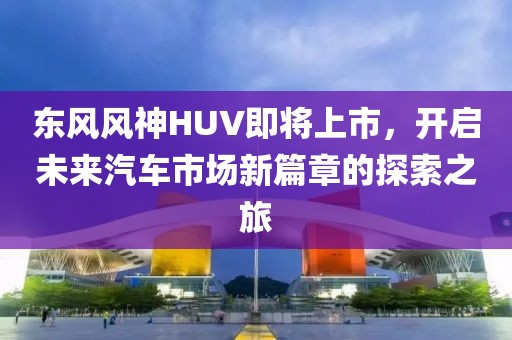 東風(fēng)風(fēng)神HUV即將上市，開啟未來汽車市場新篇章的探索之旅