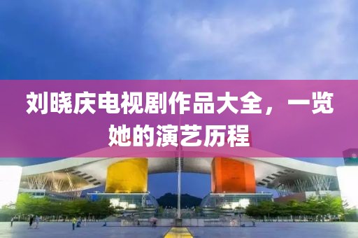 劉曉慶電視劇作品大全，一覽她的演藝歷程