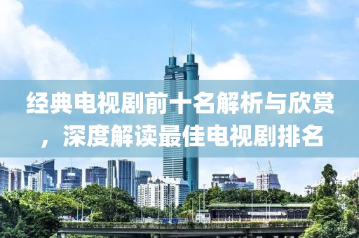 經(jīng)典電視劇前十名解析與欣賞，深度解讀最佳電視劇排名