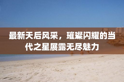 最新天后風(fēng)采，璀璨閃耀的當(dāng)代之星展露無(wú)盡魅力