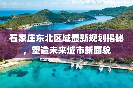 石家莊東北區(qū)域最新規(guī)劃揭秘，塑造未來城市新面貌