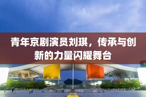 青年京劇演員劉琪，傳承與創(chuàng)新的力量閃耀舞臺(tái)