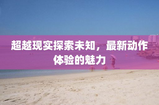 超越現(xiàn)實(shí)探索未知，最新動作體驗(yàn)的魅力