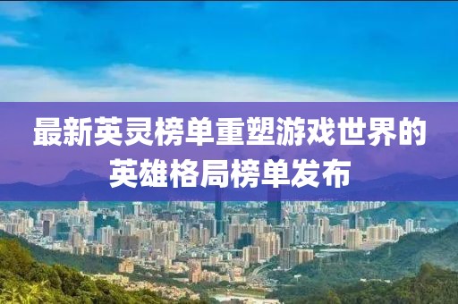 最新英靈榜單重塑游戲世界的英雄格局榜單發(fā)布