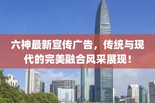 六神最新宣傳廣告，傳統(tǒng)與現(xiàn)代的完美融合風(fēng)采展現(xiàn)！
