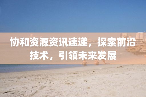 協(xié)和資源資訊速遞，探索前沿技術，引領未來發(fā)展
