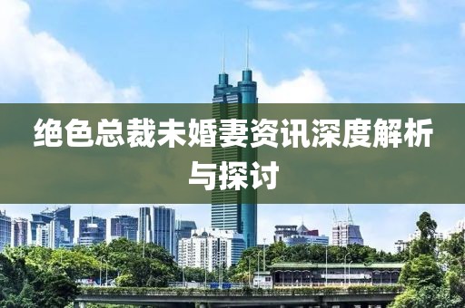 絕色總裁未婚妻資訊深度解析與探討