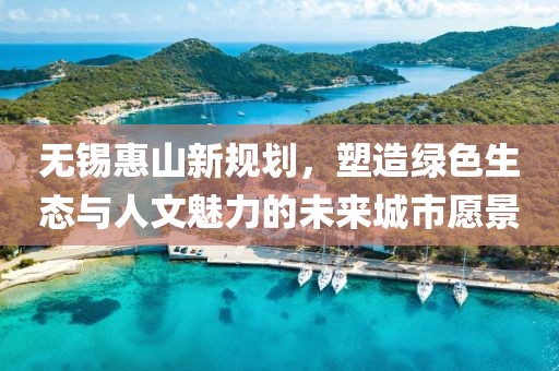 無錫惠山新規(guī)劃，塑造綠色生態(tài)與人文魅力的未來城市愿景
