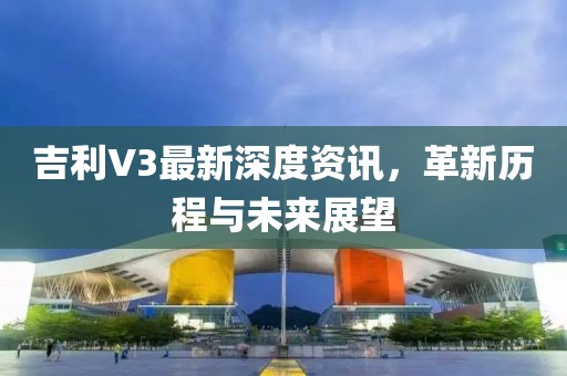 吉利V3最新深度資訊，革新歷程與未來展望