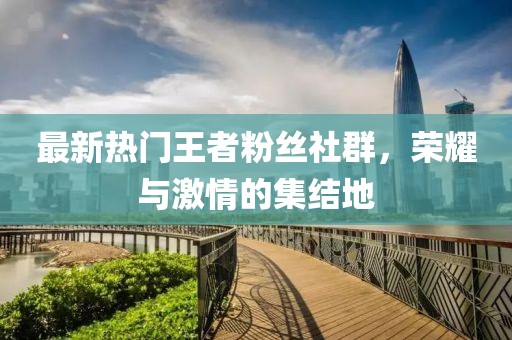 最新熱門王者粉絲社群，榮耀與激情的集結(jié)地