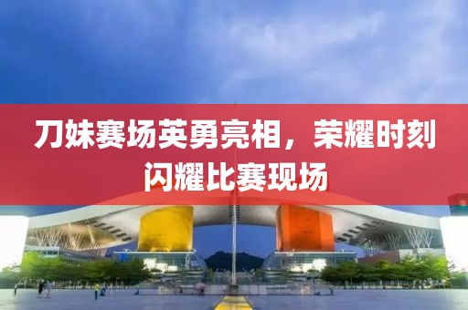 刀妹賽場英勇亮相，榮耀時刻閃耀比賽現(xiàn)場