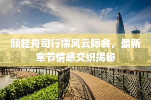 顧輕舟司行霈風(fēng)云際會，最新章節(jié)情感交織揭秘