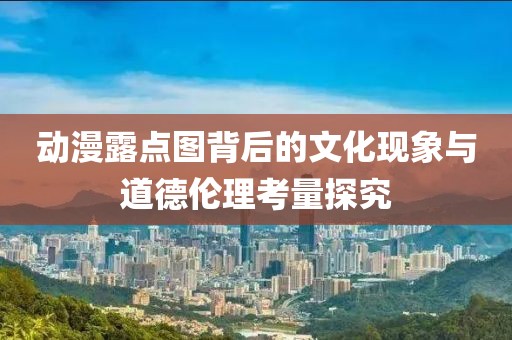 動(dòng)漫露點(diǎn)圖背后的文化現(xiàn)象與道德倫理考量探究