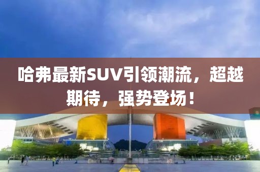 哈弗最新SUV引領(lǐng)潮流，超越期待，強(qiáng)勢(shì)登場(chǎng)！