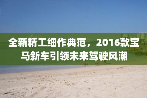 全新精工細作典范，2016款寶馬新車引領(lǐng)未來駕駛風(fēng)潮