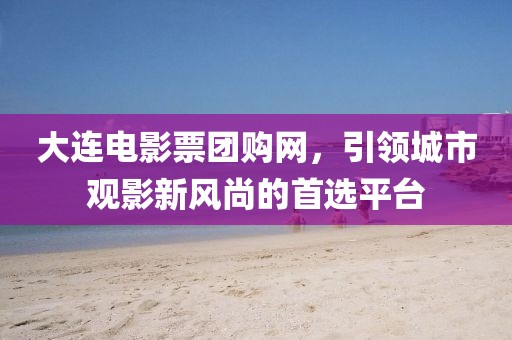 大連電影票團(tuán)購網(wǎng)，引領(lǐng)城市觀影新風(fēng)尚的首選平臺
