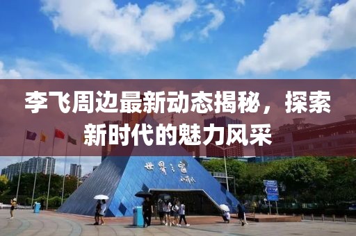李飛周邊最新動(dòng)態(tài)揭秘，探索新時(shí)代的魅力風(fēng)采