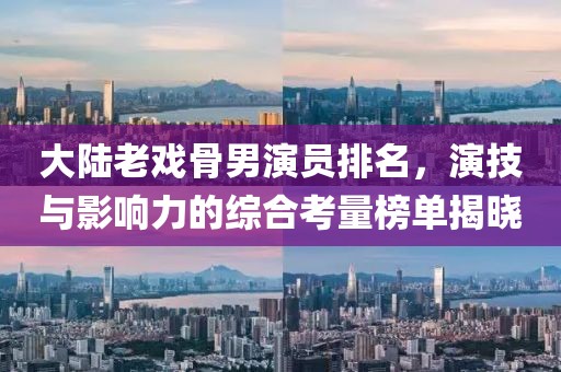 大陸老戲骨男演員排名，演技與影響力的綜合考量榜單揭曉