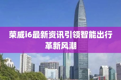 榮威i6最新資訊引領(lǐng)智能出行革新風潮