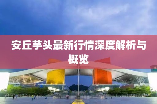安丘芋頭最新行情深度解析與概覽