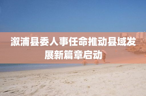 溆浦縣委人事任命推動(dòng)縣域發(fā)展新篇章啟動(dòng)