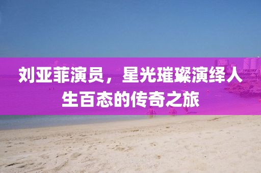 劉亞菲演員，星光璀璨演繹人生百態(tài)的傳奇之旅