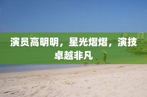演員高明明，星光熠熠，演技卓越非凡