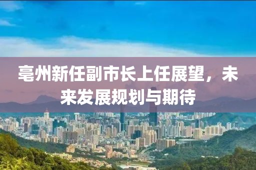 亳州新任副市長上任展望，未來發(fā)展規(guī)劃與期待