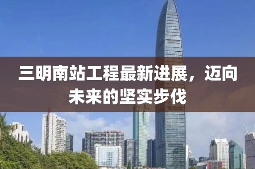 三明南站工程最新進(jìn)展，邁向未來的堅(jiān)實(shí)步伐
