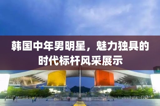 韓國(guó)中年男明星，魅力獨(dú)具的時(shí)代標(biāo)桿風(fēng)采展示