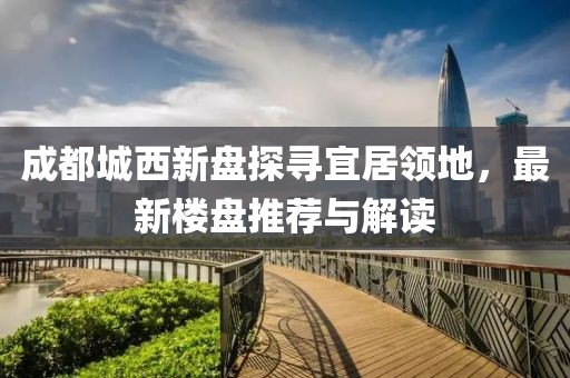 成都城西新盤探尋宜居領(lǐng)地，最新樓盤推薦與解讀