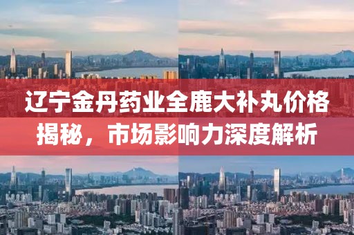 遼寧金丹藥業(yè)全鹿大補(bǔ)丸價(jià)格揭秘，市場(chǎng)影響力深度解析