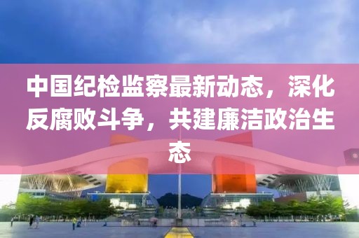 中國紀(jì)檢監(jiān)察最新動(dòng)態(tài)，深化反腐敗斗爭，共建廉潔政治生態(tài)