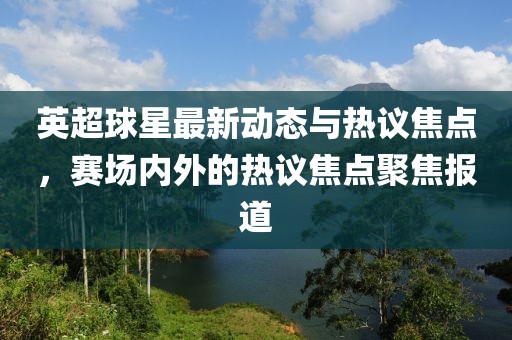 英超球星最新動(dòng)態(tài)與熱議焦點(diǎn)，賽場(chǎng)內(nèi)外的熱議焦點(diǎn)聚焦報(bào)道