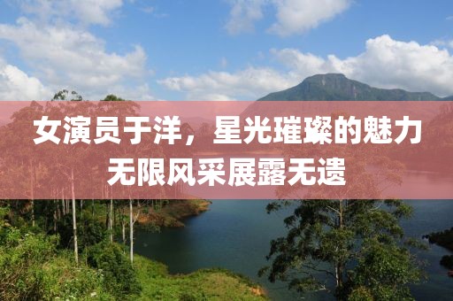 女演員于洋，星光璀璨的魅力無(wú)限風(fēng)采展露無(wú)遺