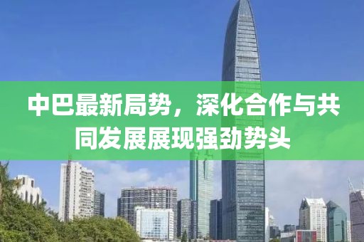 中巴最新局勢(shì)，深化合作與共同發(fā)展展現(xiàn)強(qiáng)勁勢(shì)頭