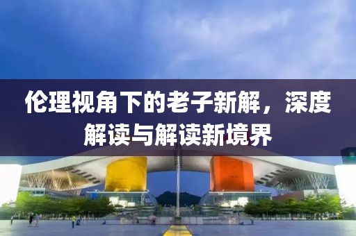 倫理視角下的老子新解，深度解讀與解讀新境界
