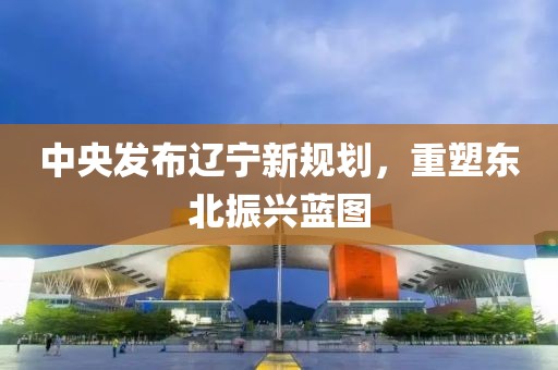 中央發(fā)布遼寧新規(guī)劃，重塑東北振興藍(lán)圖