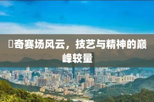 贠奇賽場(chǎng)風(fēng)云，技藝與精神的巔峰較量