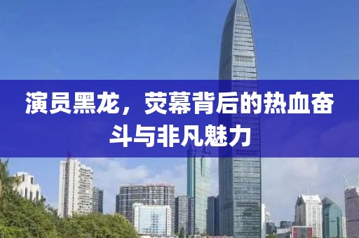 演員黑龍，熒幕背后的熱血奮斗與非凡魅力