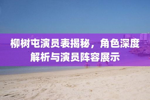柳樹屯演員表揭秘，角色深度解析與演員陣容展示
