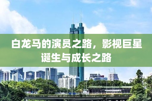 白龍馬的演員之路，影視巨星誕生與成長之路