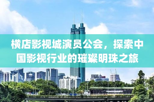 橫店影視城演員公會，探索中國影視行業(yè)的璀璨明珠之旅