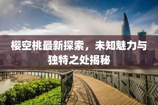 櫻空桃最新探索，未知魅力與獨特之處揭秘