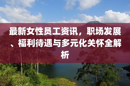 最新女性員工資訊，職場發(fā)展、福利待遇與多元化關(guān)懷全解析
