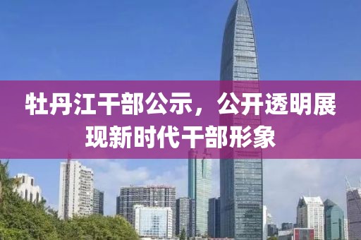 牡丹江干部公示，公開(kāi)透明展現(xiàn)新時(shí)代干部形象